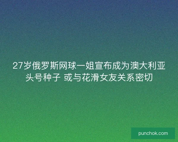 27岁俄罗斯网球一姐宣布成为澳大利亚头号种子 或与花滑女友关系密切