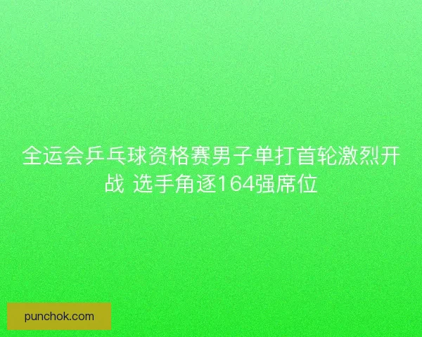 全运会乒乓球资格赛男子单打首轮激烈开战 选手角逐164强席位