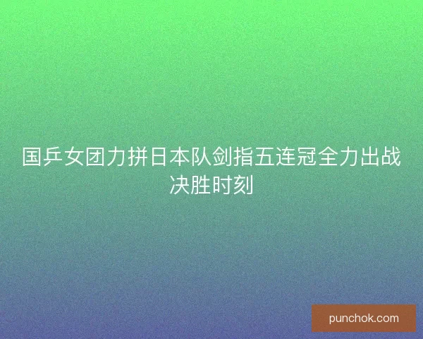 国乒女团力拼日本队剑指五连冠全力出战决胜时刻