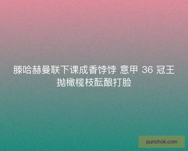 滕哈赫曼联下课成香饽饽 意甲 36 冠王抛橄榄枝酝酿打脸