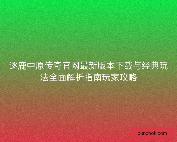 逐鹿中原传奇官网最新版本下载与经典玩法全面解析指南玩家攻略