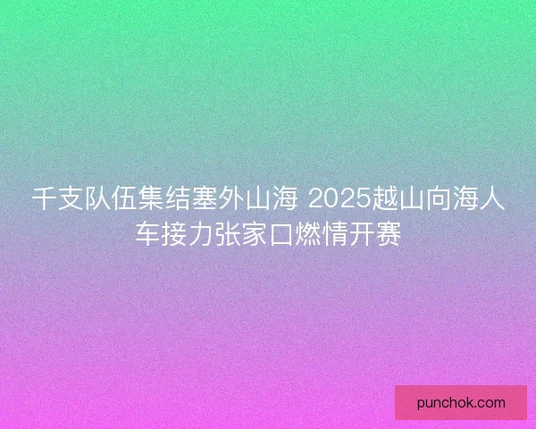 千支队伍集结塞外山海 2025越山向海人车接力张家口燃情开赛 千支队伍集结塞外山海 2025越山向海人车接力张家口燃情开赛