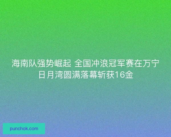 海南队强势崛起 全国冲浪冠军赛在万宁日月湾圆满落幕斩获16金