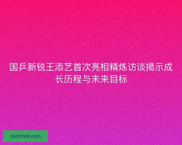 国乒新锐王添艺首次亮相精炼访谈揭示成长历程与未来目标 国乒新锐王添艺首次亮相精炼访谈揭示成长历程与未来目标
