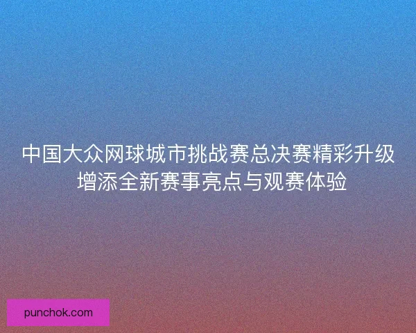 中国大众网球城市挑战赛总决赛精彩升级 增添全新赛事亮点与观赛体验