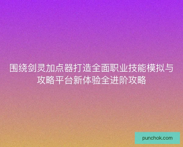 围绕剑灵加点器打造全面职业技能模拟与攻略平台新体验全进阶攻略