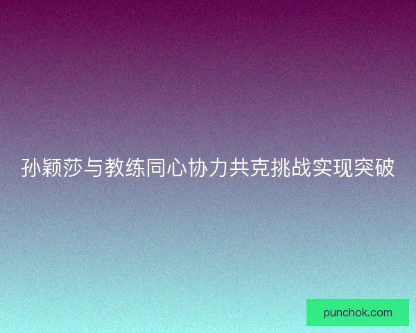 孙颖莎与教练同心协力共克挑战实现突破