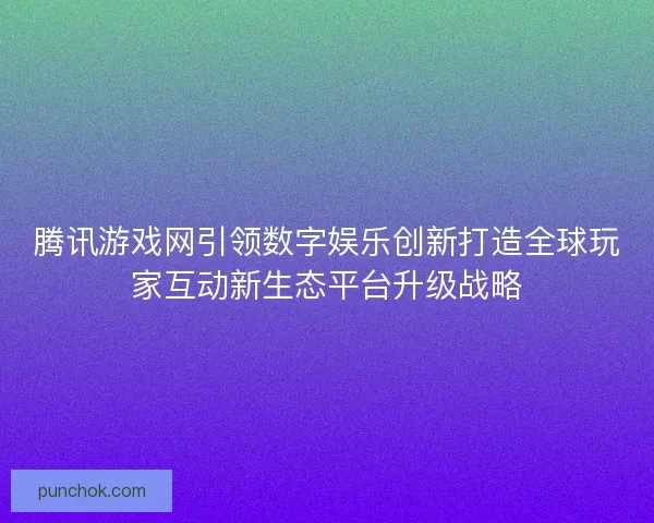 腾讯游戏网引领数字娱乐创新打造全球玩家互动新生态平台升级战略