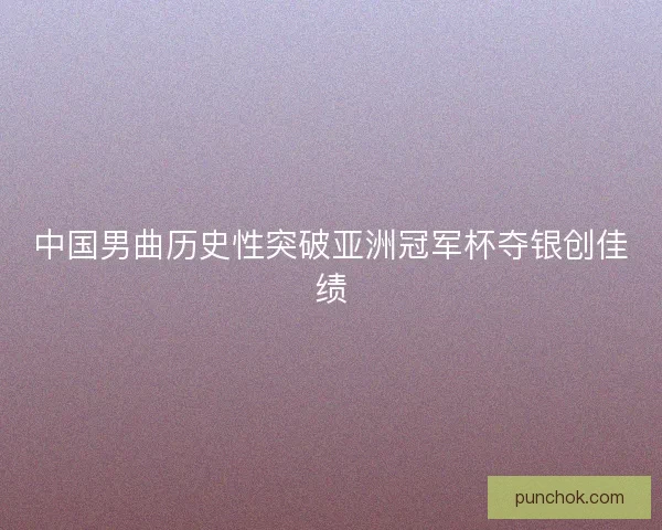 中国男曲历史性突破亚洲冠军杯夺银创佳绩