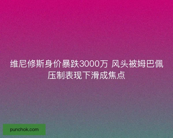 维尼修斯身价暴跌3000万 风头被姆巴佩压制表现下滑成焦点 维尼修斯身价暴跌3000万 风头被姆巴佩压制表现下滑成焦点