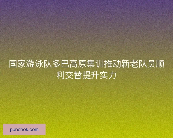国家游泳队多巴高原集训推动新老队员顺利交替提升实力 国家游泳队多巴高原集训推动新老队员顺利交替提升实力