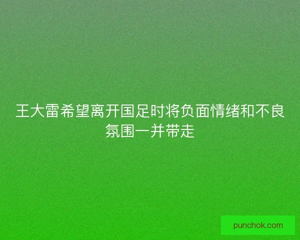 王大雷希望离开国足时将负面情绪和不良氛围一并带走