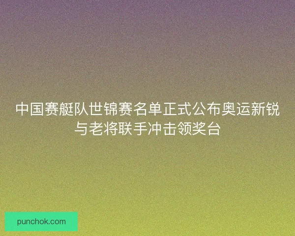 中国赛艇队世锦赛名单正式公布奥运新锐与老将联手冲击领奖台