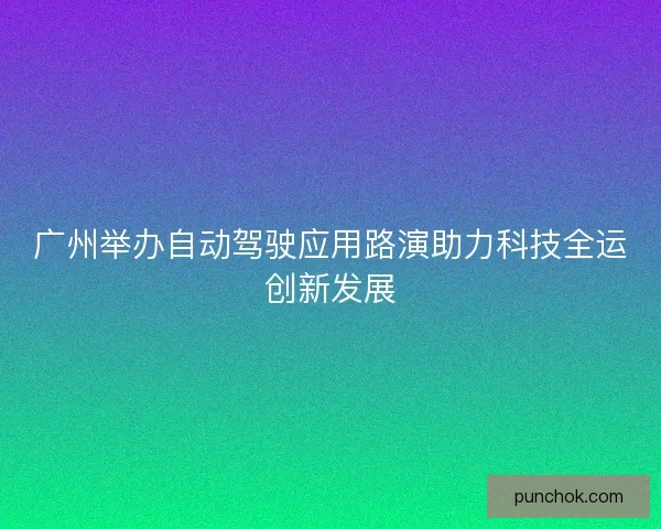 广州举办自动驾驶应用路演助力科技全运创新发展