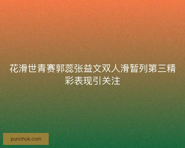 花滑世青赛郭蕊张益文双人滑暂列第三精彩表现引关注