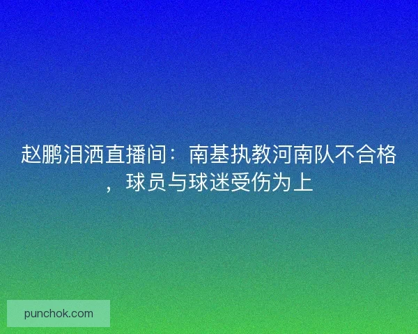 赵鹏泪洒直播间：南基执教河南队不合格，球员与球迷受伤为上